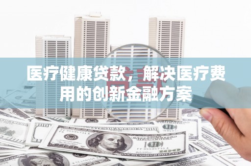 兰州医疗健康贷款，解决医疗费用的创新金融方案