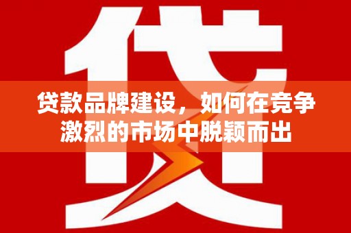 兰州贷款品牌建设，如何在竞争激烈的市场中脱颖而出