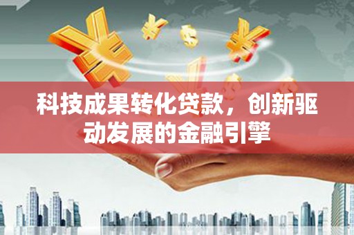 兰州科技成果转化贷款，创新驱动发展的金融引擎