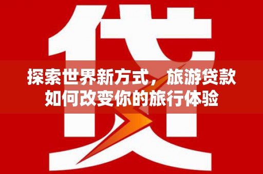 兰州探索世界新方式，旅游贷款如何改变你的旅行体验