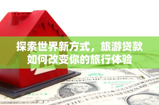兰州探索世界新方式，旅游贷款如何改变你的旅行体验
