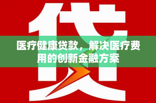 兰州医疗健康贷款，解决医疗费用的创新金融方案