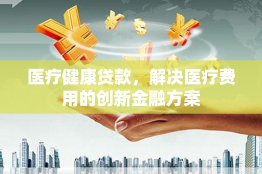兰州医疗健康贷款，解决医疗费用的创新金融方案