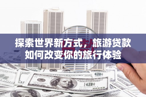 兰州探索世界新方式，旅游贷款如何改变你的旅行体验